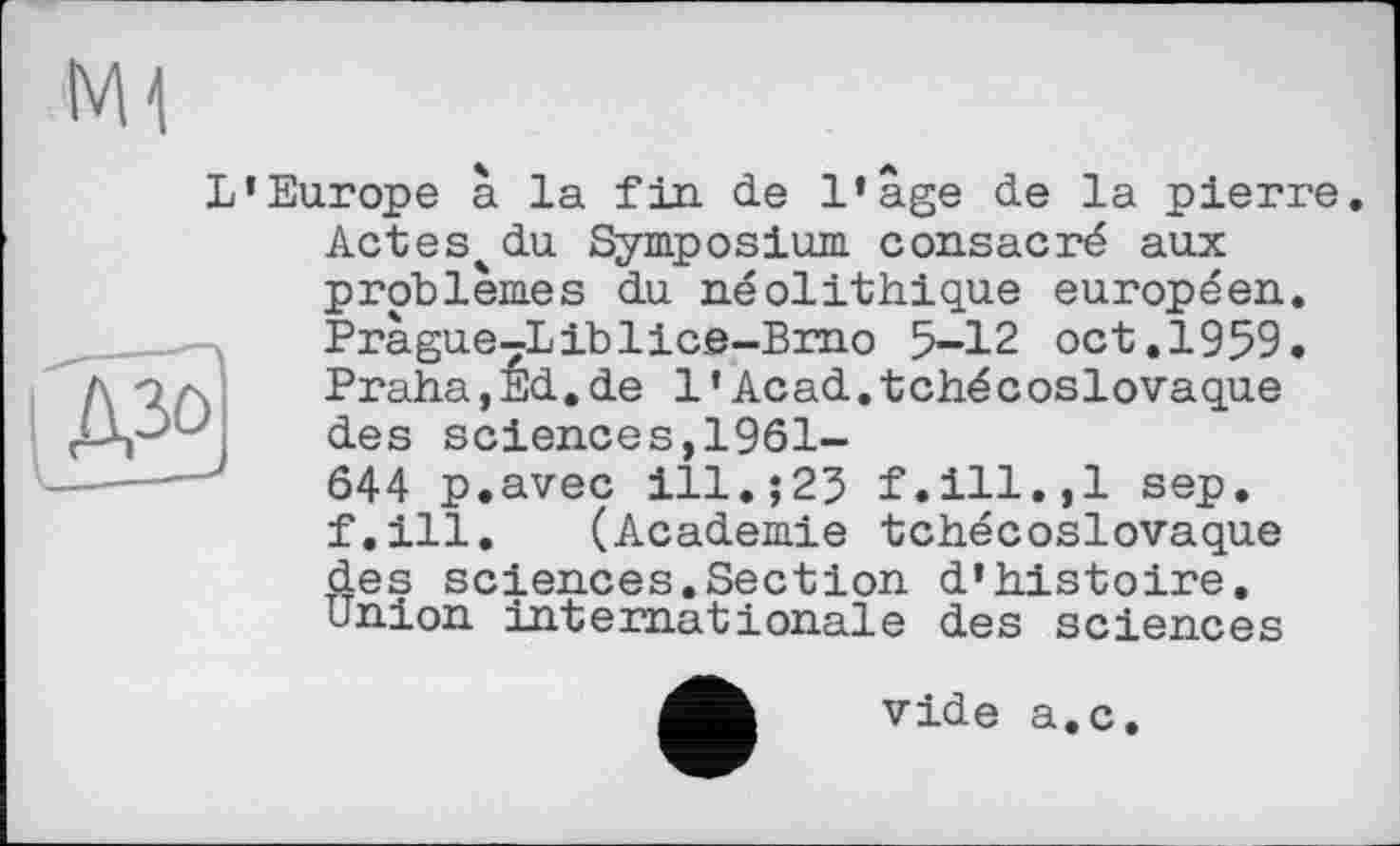 ﻿
L’Europe à la fin de l’age de la pierre.
Actes^du Symposium consacré aux problèmes du néolithique européen. Pràgue7Liblic.e-Brno 5-12 oct.1959. Praha jEd.de 1’Acad.tchécoslovaque des sciences,1961-
644 p.avec ill.;23 f.ill.,1 sep, f.ill. (Academie tchécoslovaque des sciences.Section d’histoire, union internationale des sciences
vide a.c.